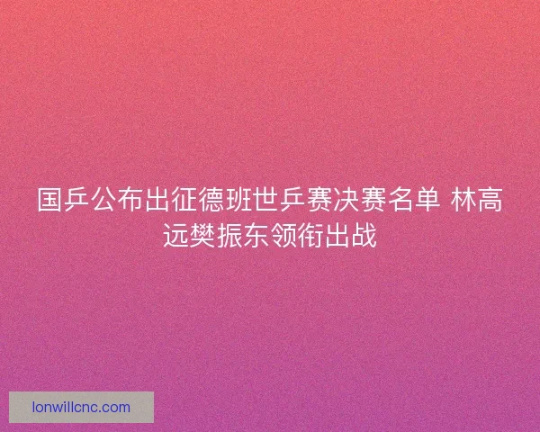国乒公布出征德班世乒赛决赛名单 林高远樊振东领衔出战