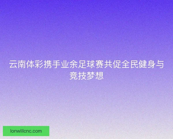 云南体彩携手业余足球赛共促全民健身与竞技梦想