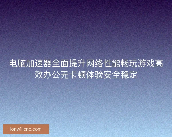电脑加速器全面提升网络性能畅玩游戏高效办公无卡顿体验安全稳定