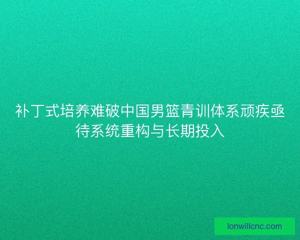 补丁式培养难破中国男篮青训体系顽疾亟待系统重构与长期投入