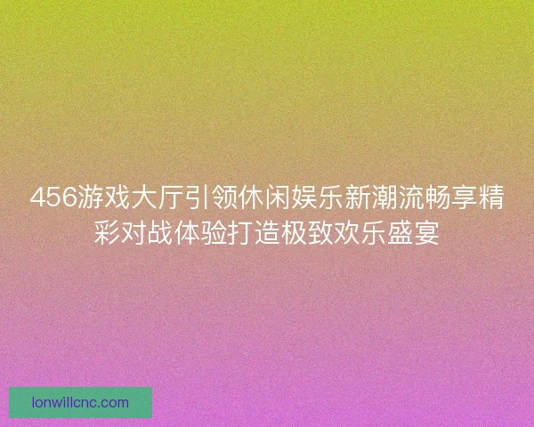 456游戏大厅引领休闲娱乐新潮流畅享精彩对战体验打造极致欢乐盛宴