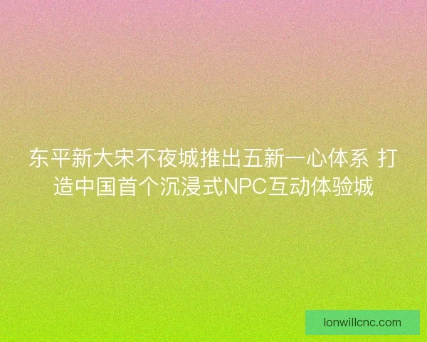 东平新大宋不夜城推出五新一心体系 打造中国首个沉浸式NPC互动体验城