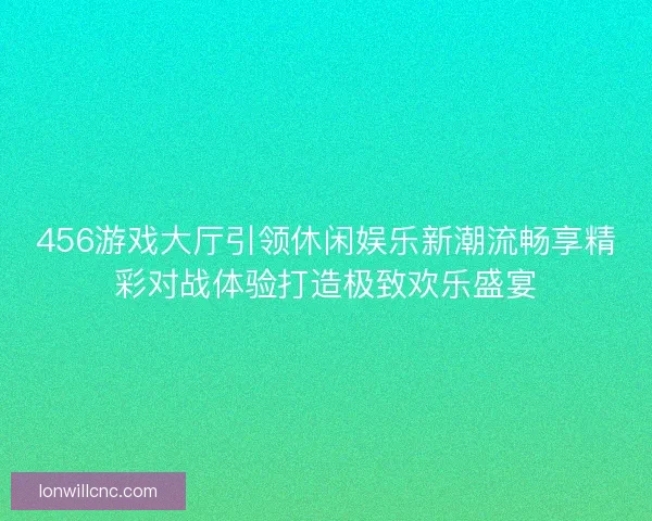 456游戏大厅引领休闲娱乐新潮流畅享精彩对战体验打造极致欢乐盛宴
