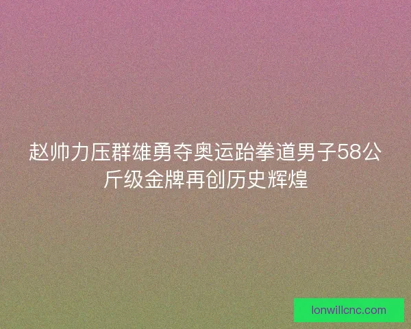 赵帅力压群雄勇夺奥运跆拳道男子58公斤级金牌再创历史辉煌