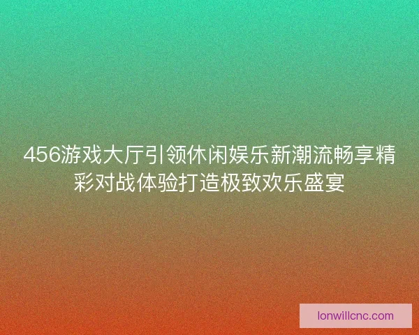 456游戏大厅引领休闲娱乐新潮流畅享精彩对战体验打造极致欢乐盛宴